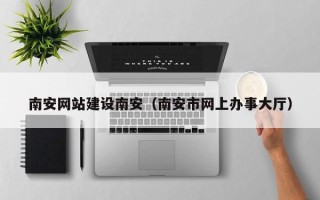 鄢陵南安网站建设南安（南安市网上办事大厅）