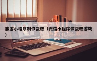 鄢陵旅游小程序制作蛋糕（微信小程序做蛋糕游戏）